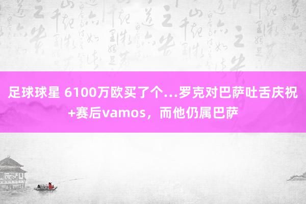 足球球星 6100万欧买了个…罗克对巴萨吐舌庆祝+赛后vamos，而他仍属巴萨