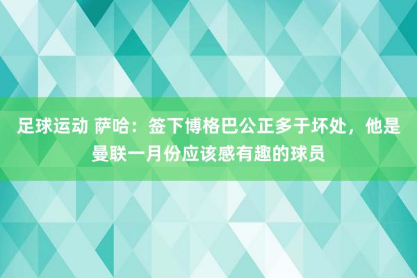 足球运动 萨哈：签下博格巴公正多于坏处，他是曼联一月份应该感有趣的球员