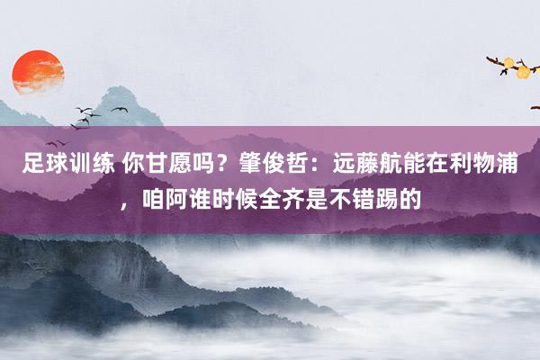 足球训练 你甘愿吗？肇俊哲：远藤航能在利物浦，咱阿谁时候全齐是不错踢的