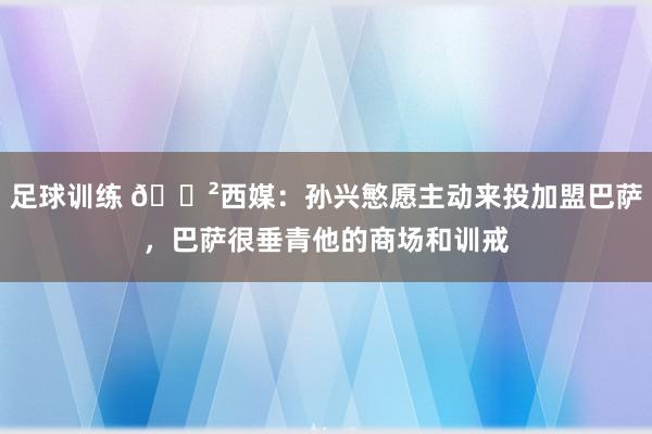 足球训练 😲西媒：孙兴慜愿主动来投加盟巴萨，巴萨很垂青他的商场和训戒