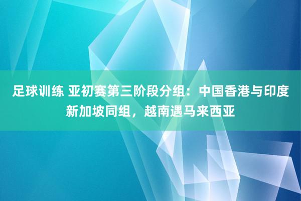 足球训练 亚初赛第三阶段分组：中国香港与印度新加坡同组，越南遇马来西亚