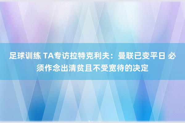 足球训练 TA专访拉特克利夫：曼联已变平日 必须作念出清贫且不受宽待的决定