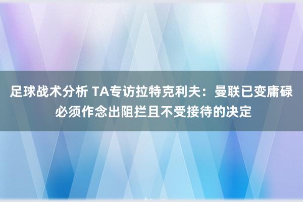 足球战术分析 TA专访拉特克利夫：曼联已变庸碌 必须作念出阻拦且不受接待的决定