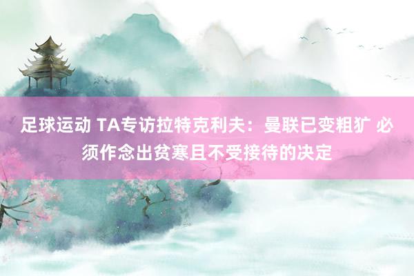 足球运动 TA专访拉特克利夫：曼联已变粗犷 必须作念出贫寒且不受接待的决定