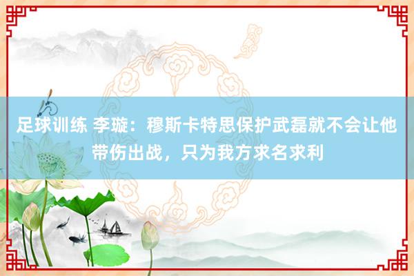 足球训练 李璇：穆斯卡特思保护武磊就不会让他带伤出战，只为我方求名求利