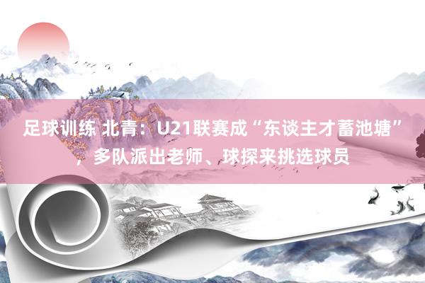 足球训练 北青：U21联赛成“东谈主才蓄池塘”，多队派出老师、球探来挑选球员