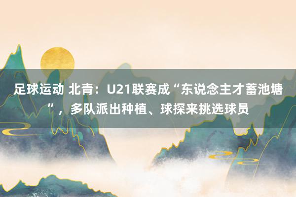 足球运动 北青：U21联赛成“东说念主才蓄池塘”，多队派出种植、球探来挑选球员