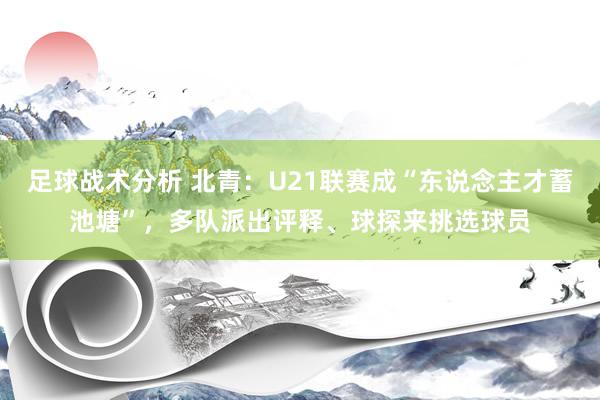 足球战术分析 北青：U21联赛成“东说念主才蓄池塘”，多队派出评释、球探来挑选球员