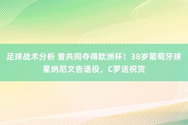 足球战术分析 曾共同夺得欧洲杯！38岁葡萄牙球星纳尼文告退役，C罗送祝贺