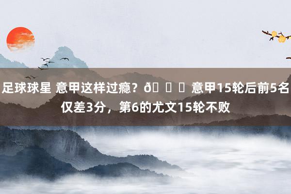 足球球星 意甲这样过瘾？😏意甲15轮后前5名仅差3分，第6的尤文15轮不败