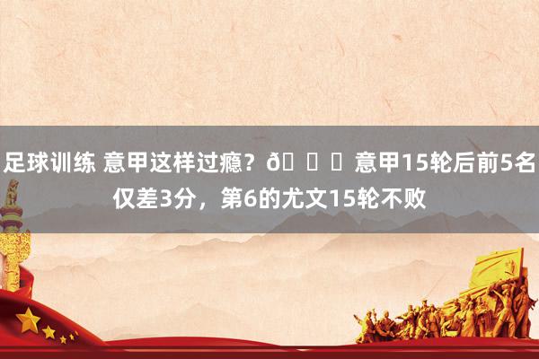 足球训练 意甲这样过瘾？😏意甲15轮后前5名仅差3分，第6的尤文15轮不败