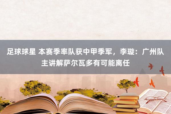 足球球星 本赛季率队获中甲季军，李璇：广州队主讲解萨尔瓦多有可能离任