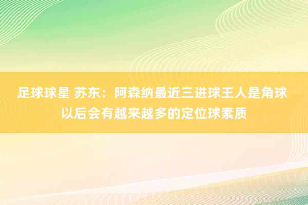 足球球星 苏东：阿森纳最近三进球王人是角球 以后会有越来越多的定位球素质