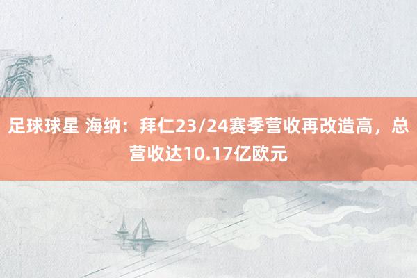 足球球星 海纳：拜仁23/24赛季营收再改造高，总营收达10.17亿欧元