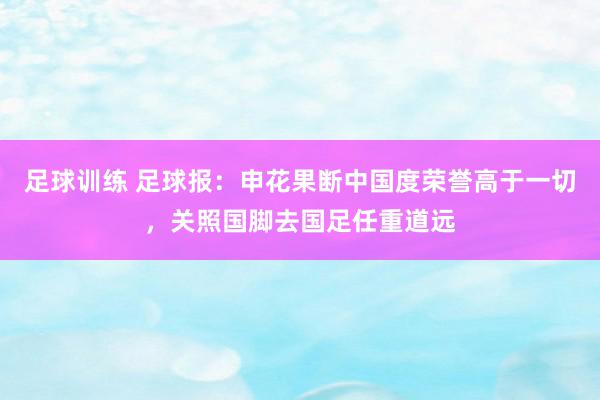 足球训练 足球报：申花果断中国度荣誉高于一切，关照国脚去国足任重道远