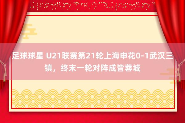 足球球星 U21联赛第21轮上海申花0-1武汉三镇，终末一轮对阵成皆蓉城