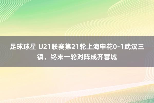 足球球星 U21联赛第21轮上海申花0-1武汉三镇，终末一轮对阵成齐蓉城