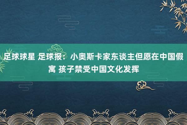 足球球星 足球报：小奥斯卡家东谈主但愿在中国假寓 孩子禁受中国文化发挥