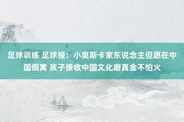 足球训练 足球报：小奥斯卡家东说念主但愿在中国假寓 孩子接收中国文化磨真金不怕火