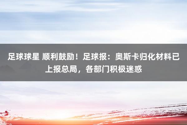 足球球星 顺利鼓励！足球报：奥斯卡归化材料已上报总局，各部门积极迷惑