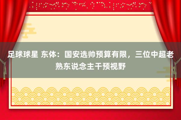 足球球星 东体：国安选帅预算有限，三位中超老熟东说念主干预视野