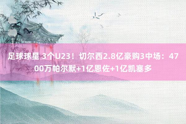 足球球星 3个U23！切尔西2.8亿豪购3中场：4700万帕尔默+1亿恩佐+1亿凯塞多