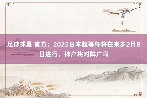 足球球星 官方：2025日本超等杯将在来岁2月8日进行，神户将对阵广岛