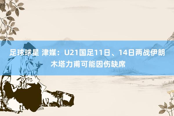 足球球星 津媒：U21国足11日、14日两战伊朗 木塔力甫可能因伤缺席