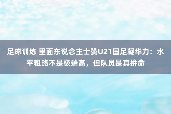 足球训练 里面东说念主士赞U21国足凝华力：水平粗略不是极端高，但队员是真拚命