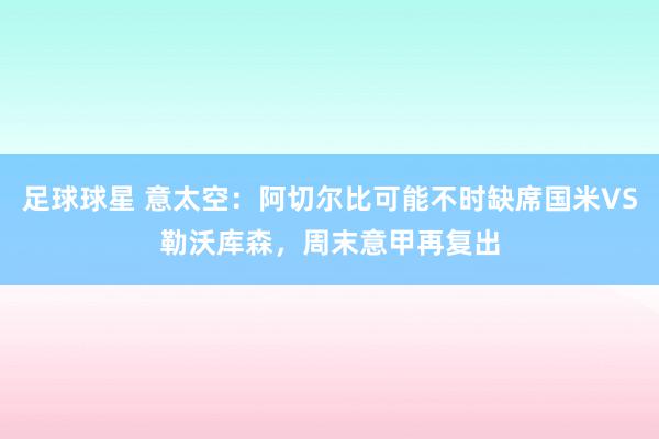 足球球星 意太空：阿切尔比可能不时缺席国米VS勒沃库森，周末意甲再复出