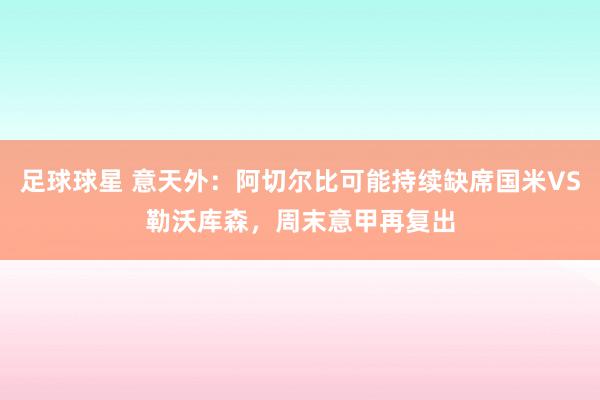 足球球星 意天外：阿切尔比可能持续缺席国米VS勒沃库森，周末意甲再复出