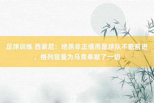 足球训练 西蒙尼：绝杀非正值而是球队不断前进，格列兹曼为马竞奉献了一切