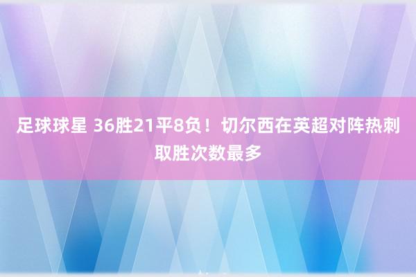 足球球星 36胜21平8负！切尔西在英超对阵热刺取胜次数最多