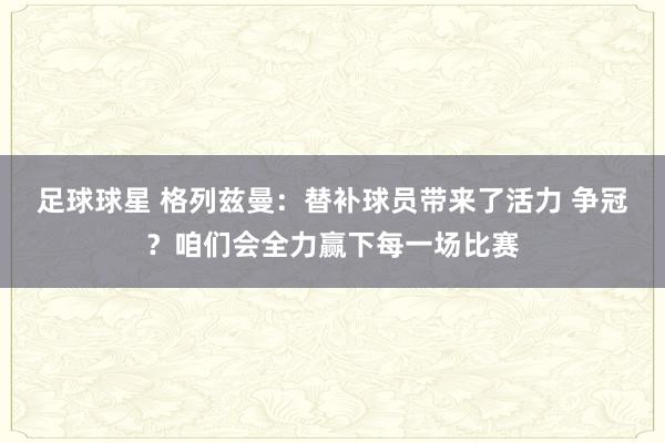 足球球星 格列兹曼：替补球员带来了活力 争冠？咱们会全力赢下每一场比赛