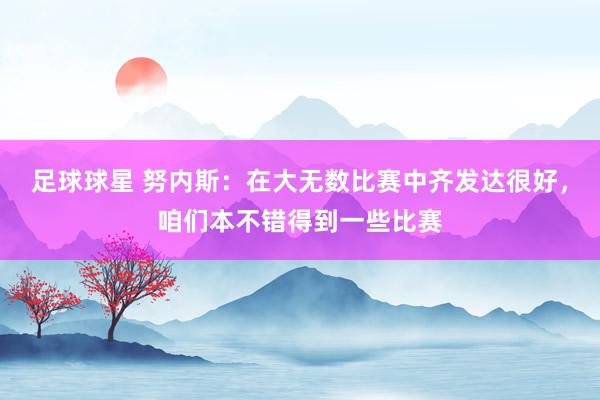 足球球星 努内斯：在大无数比赛中齐发达很好，咱们本不错得到一些比赛