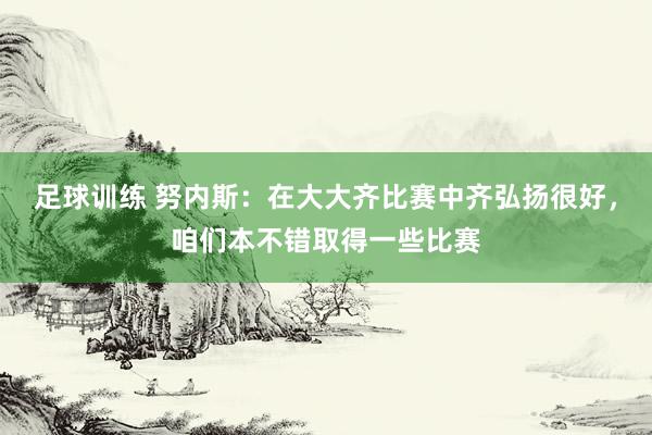 足球训练 努内斯：在大大齐比赛中齐弘扬很好，咱们本不错取得一些比赛