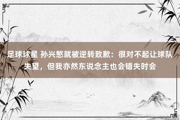 足球球星 孙兴慜就被逆转致歉：很对不起让球队失望，但我亦然东说念主也会错失时会