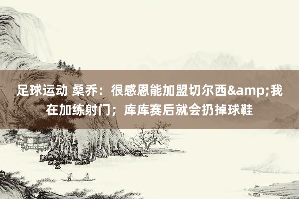 足球运动 桑乔：很感恩能加盟切尔西&我在加练射门；库库赛后就会扔掉球鞋