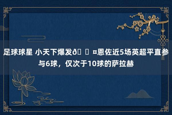 足球球星 小天下爆发😤恩佐近5场英超平直参与6球，仅次于10球的萨拉赫