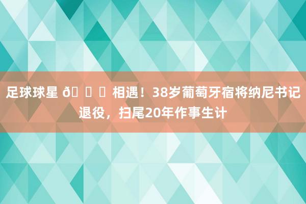 足球球星 👋相遇！38岁葡萄牙宿将纳尼书记退役，扫尾20年作事生计