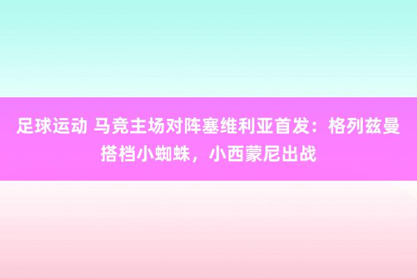 足球运动 马竞主场对阵塞维利亚首发：格列兹曼搭档小蜘蛛，小西蒙尼出战