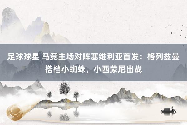 足球球星 马竞主场对阵塞维利亚首发：格列兹曼搭档小蜘蛛，小西蒙尼出战