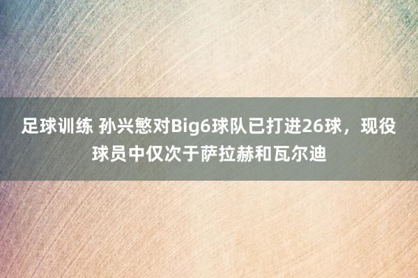 足球训练 孙兴慜对Big6球队已打进26球，现役球员中仅次于萨拉赫和瓦尔迪