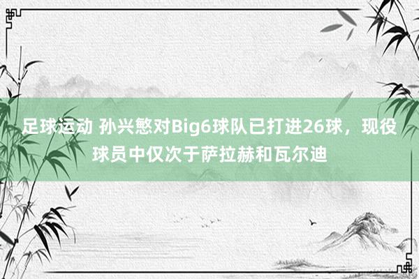 足球运动 孙兴慜对Big6球队已打进26球，现役球员中仅次于萨拉赫和瓦尔迪