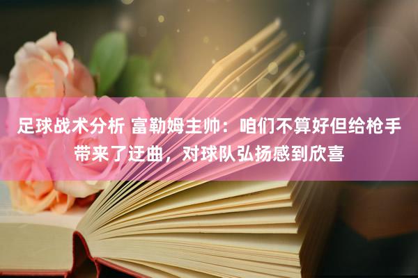 足球战术分析 富勒姆主帅：咱们不算好但给枪手带来了迂曲，对球队弘扬感到欣喜