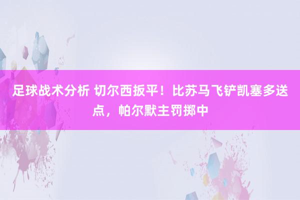 足球战术分析 切尔西扳平！比苏马飞铲凯塞多送点，帕尔默主罚掷中