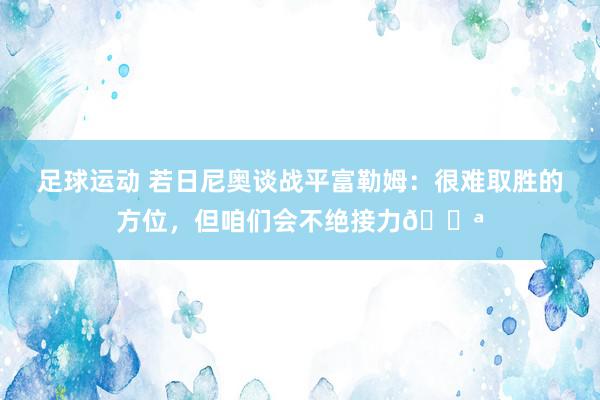 足球运动 若日尼奥谈战平富勒姆：很难取胜的方位，但咱们会不绝接力💪