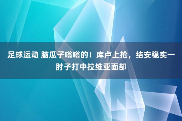 足球运动 脑瓜子嗡嗡的！库卢上抢，结安稳实一肘子打中拉维亚面部