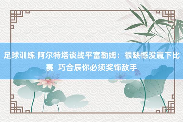 足球训练 阿尔特塔谈战平富勒姆：很缺憾没赢下比赛  巧合辰你必须奖饰敌手