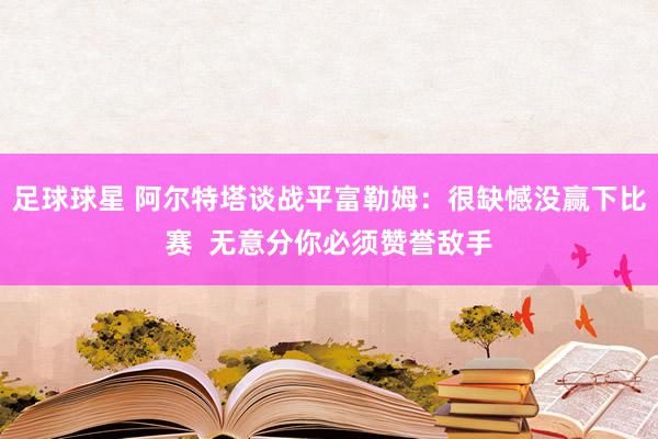 足球球星 阿尔特塔谈战平富勒姆：很缺憾没赢下比赛  无意分你必须赞誉敌手